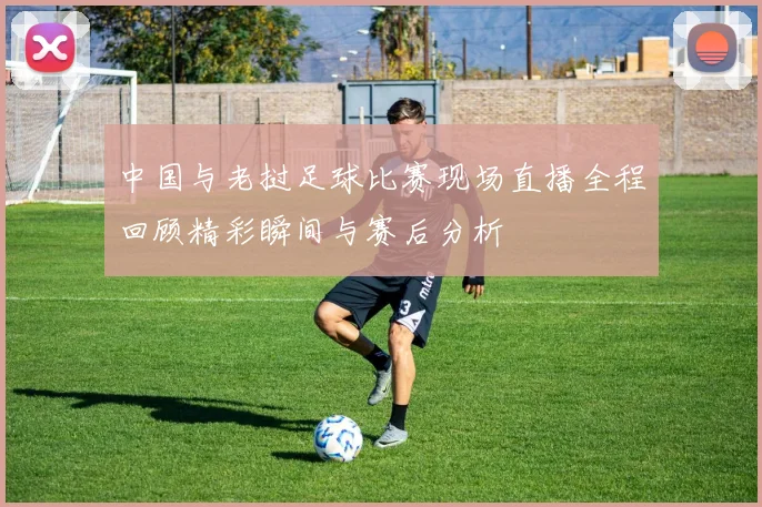 中国与老挝足球比赛现场直播全程回顾精彩瞬间与赛后分析